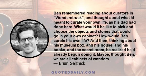 Ben remembered reading about curators in Wonderstruck, and thought about what id meant to curate your own life, as his dad had done here. What would it be like to pick and choose the objects and stories that would go in 