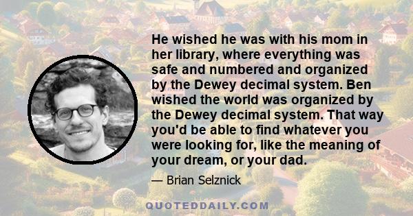 He wished he was with his mom in her library, where everything was safe and numbered and organized by the Dewey decimal system. Ben wished the world was organized by the Dewey decimal system. That way you'd be able to