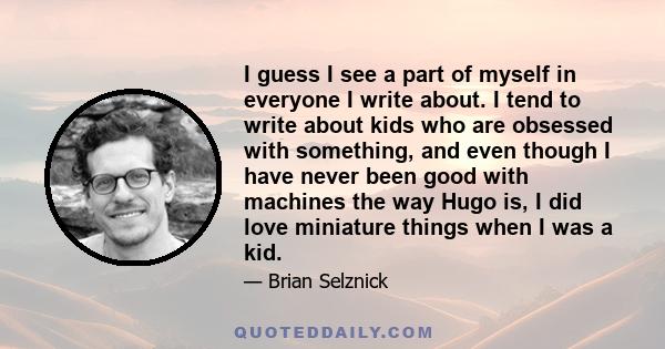 I guess I see a part of myself in everyone I write about. I tend to write about kids who are obsessed with something, and even though I have never been good with machines the way Hugo is, I did love miniature things