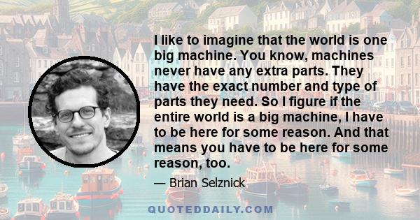 I like to imagine that the world is one big machine. You know, machines never have any extra parts. They have the exact number and type of parts they need. So I figure if the entire world is a big machine, I have to be