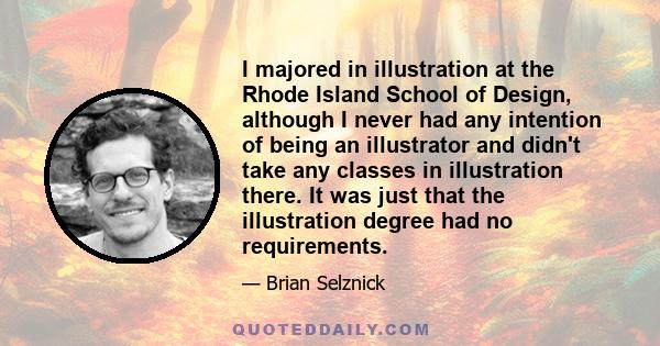 I majored in illustration at the Rhode Island School of Design, although I never had any intention of being an illustrator and didn't take any classes in illustration there. It was just that the illustration degree had