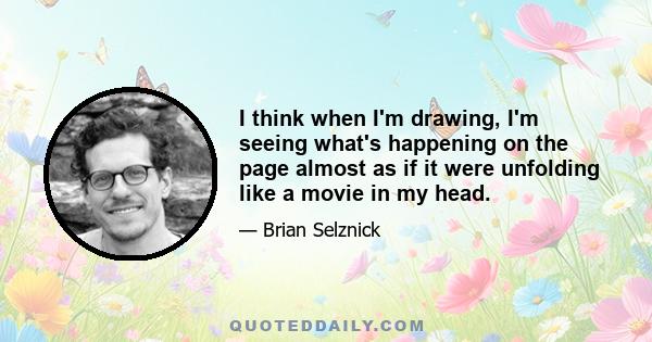 I think when I'm drawing, I'm seeing what's happening on the page almost as if it were unfolding like a movie in my head.