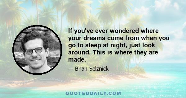 If you've ever wondered where your dreams come from when you go to sleep at night, just look around. This is where they are made.