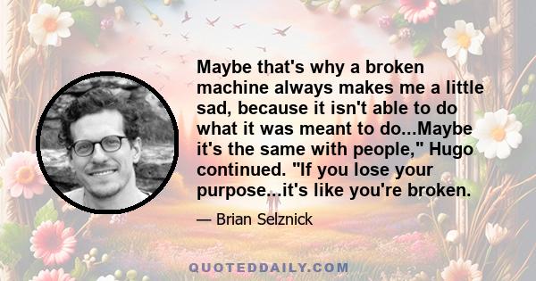 Maybe that's why a broken machine always makes me a little sad, because it isn't able to do what it was meant to do...Maybe it's the same with people, Hugo continued. If you lose your purpose...it's like you're broken.