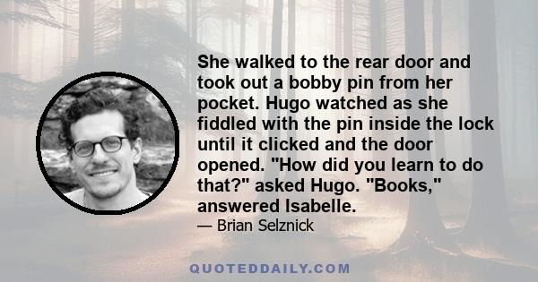 She walked to the rear door and took out a bobby pin from her pocket. Hugo watched as she fiddled with the pin inside the lock until it clicked and the door opened. How did you learn to do that? asked Hugo. Books,