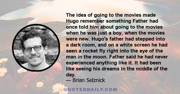 The idea of going to the movies made Hugo remember something Father had once told him about going to the movies when he was just a boy, when the movies were new. Hugo's father had stepped into a dark room, and on a