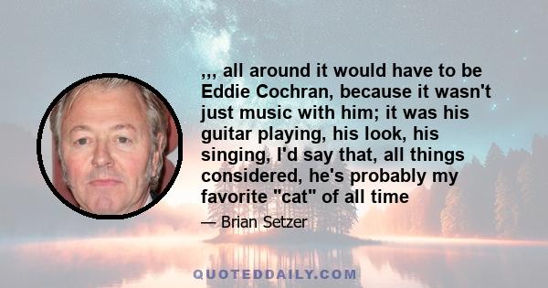 ,,, all around it would have to be Eddie Cochran, because it wasn't just music with him; it was his guitar playing, his look, his singing, I'd say that, all things considered, he's probably my favorite cat of all time