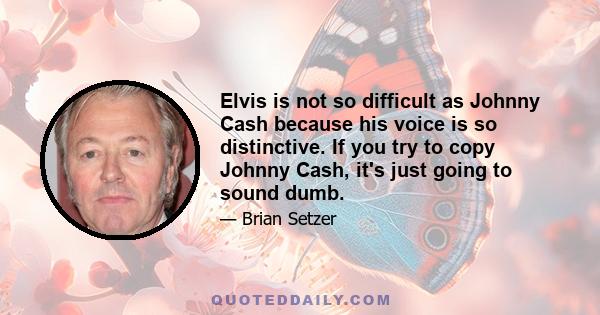 Elvis is not so difficult as Johnny Cash because his voice is so distinctive. If you try to copy Johnny Cash, it's just going to sound dumb.