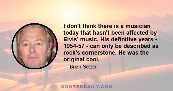 I don't think there is a musician today that hasn't been affected by Elvis' music. His definitive years - 1954-57 - can only be described as rock's cornerstone. He was the original cool.