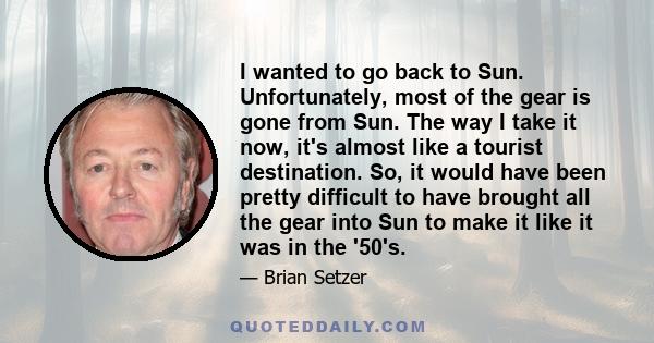 I wanted to go back to Sun. Unfortunately, most of the gear is gone from Sun. The way I take it now, it's almost like a tourist destination. So, it would have been pretty difficult to have brought all the gear into Sun