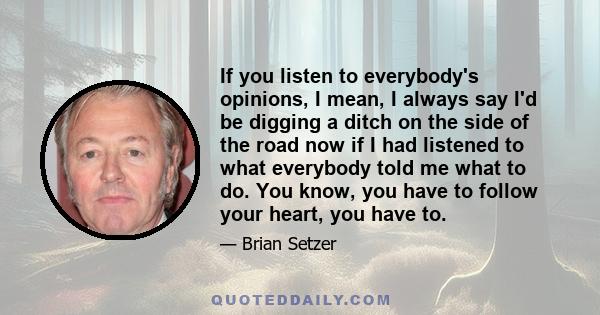 If you listen to everybody's opinions, I mean, I always say I'd be digging a ditch on the side of the road now if I had listened to what everybody told me what to do. You know, you have to follow your heart, you have to.