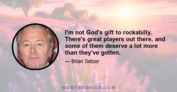 I'm not God's gift to rockabilly. There's great players out there, and some of them deserve a lot more than they've gotten.