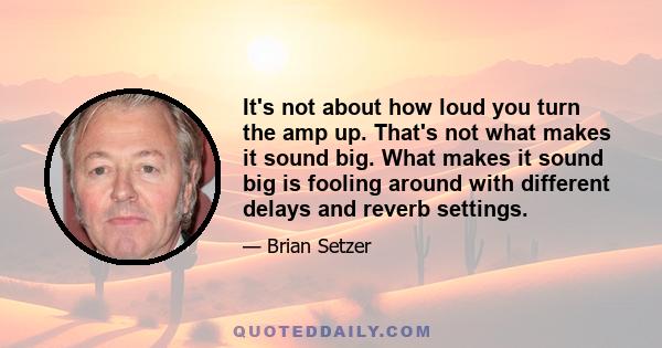 It's not about how loud you turn the amp up. That's not what makes it sound big. What makes it sound big is fooling around with different delays and reverb settings.