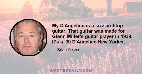 My D'Angelico is a jazz archtop guitar. That guitar was made for Glenn Miller's guitar player in 1939. It's a '39 D'Angelico New Yorker.