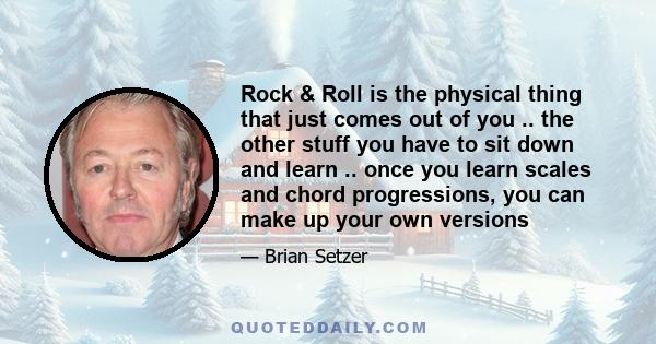 Rock & Roll is the physical thing that just comes out of you .. the other stuff you have to sit down and learn .. once you learn scales and chord progressions, you can make up your own versions