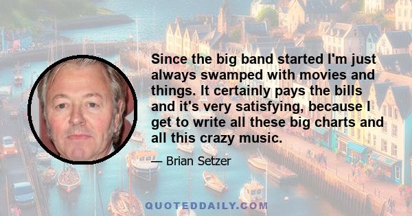 Since the big band started I'm just always swamped with movies and things. It certainly pays the bills and it's very satisfying, because I get to write all these big charts and all this crazy music.