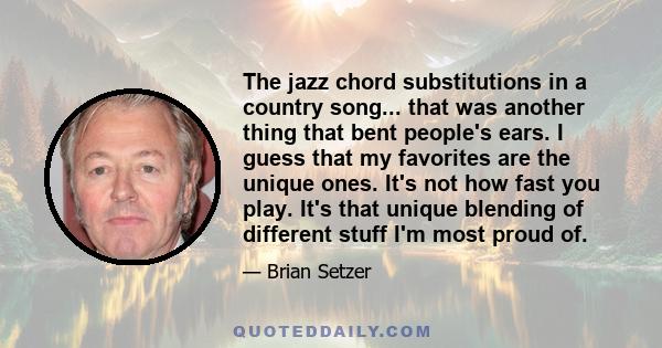 The jazz chord substitutions in a country song... that was another thing that bent people's ears. I guess that my favorites are the unique ones. It's not how fast you play. It's that unique blending of different stuff