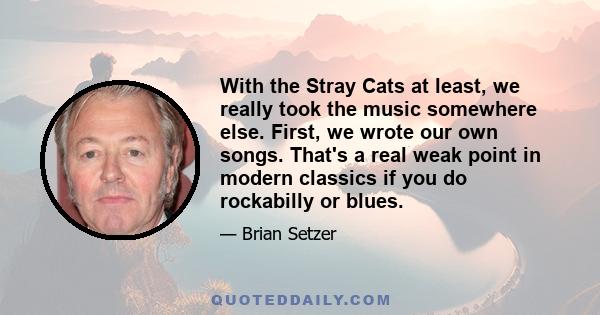 With the Stray Cats at least, we really took the music somewhere else. First, we wrote our own songs. That's a real weak point in modern classics if you do rockabilly or blues.