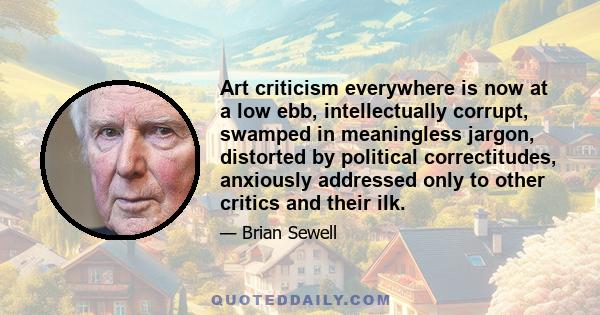 Art criticism everywhere is now at a low ebb, intellectually corrupt, swamped in meaningless jargon, distorted by political correctitudes, anxiously addressed only to other critics and their ilk.