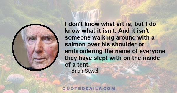 I don't know what art is, but I do know what it isn't. And it isn't someone walking around with a salmon over his shoulder or embroidering the name of everyone they have slept with on the inside of a tent.