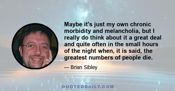 Maybe it's just my own chronic morbidity and melancholia, but I really do think about it a great deal and quite often in the small hours of the night when, it is said, the greatest numbers of people die.