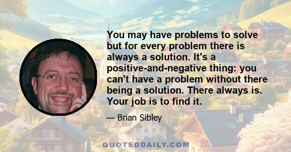 You may have problems to solve but for every problem there is always a solution. It's a positive-and-negative thing: you can't have a problem without there being a solution. There always is. Your job is to find it.