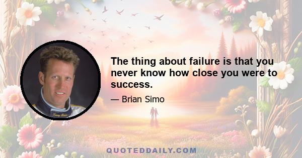 The thing about failure is that you never know how close you were to success.