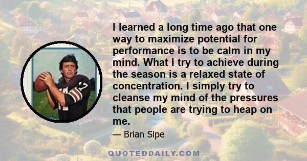 I learned a long time ago that one way to maximize potential for performance is to be calm in my mind. What I try to achieve during the season is a relaxed state of concentration. I simply try to cleanse my mind of the