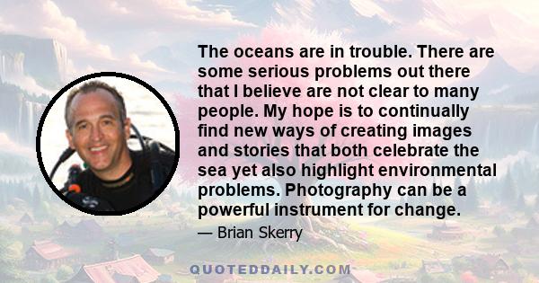 The oceans are in trouble. There are some serious problems out there that I believe are not clear to many people. My hope is to continually find new ways of creating images and stories that both celebrate the sea yet