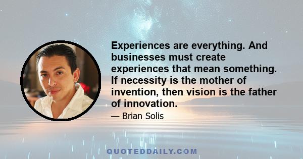 Experiences are everything. And businesses must create experiences that mean something. If necessity is the mother of invention, then vision is the father of innovation.