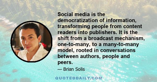 Social media is the democratization of information, transforming people from content readers into publishers. It is the shift from a broadcast mechanism, one-to-many, to a many-to-many model, rooted in conversations