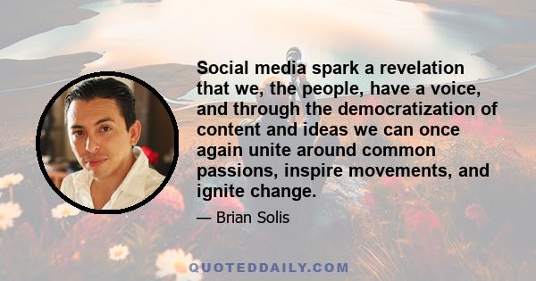 Social media spark a revelation that we, the people, have a voice, and through the democratization of content and ideas we can once again unite around common passions, inspire movements, and ignite change.