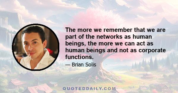 The more we remember that we are part of the networks as human beings, the more we can act as human beings and not as corporate functions.