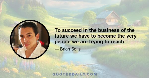 To succeed in the business of the future we have to become the very people we are trying to reach