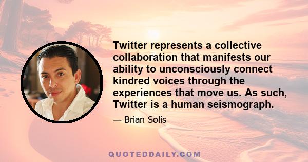 Twitter represents a collective collaboration that manifests our ability to unconsciously connect kindred voices through the experiences that move us. As such, Twitter is a human seismograph.