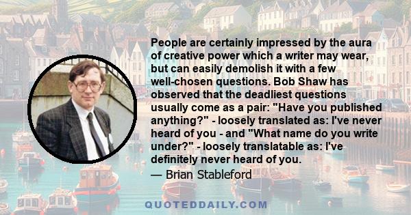 People are certainly impressed by the aura of creative power which a writer may wear, but can easily demolish it with a few well-chosen questions. Bob Shaw has observed that the deadliest questions usually come as a