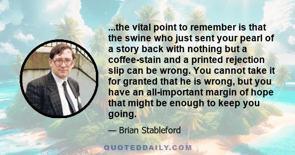 ...the vital point to remember is that the swine who just sent your pearl of a story back with nothing but a coffee-stain and a printed rejection slip can be wrong. You cannot take it for granted that he is wrong, but