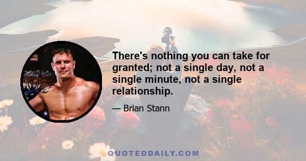 There's nothing you can take for granted; not a single day, not a single minute, not a single relationship.