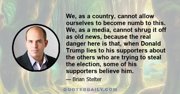 We, as a country, cannot allow ourselves to become numb to this. We, as a media, cannot shrug it off as old news, because the real danger here is that, when Donald Trump lies to his supporters about the others who are