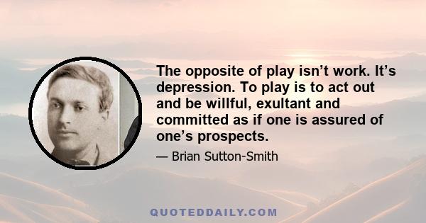 The opposite of play isn’t work. It’s depression. To play is to act out and be willful, exultant and committed as if one is assured of one’s prospects.