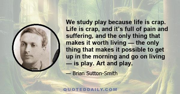 We study play because life is crap. Life is crap, and it’s full of pain and suffering, and the only thing that makes it worth living — the only thing that makes it possible to get up in the morning and go on living — is 