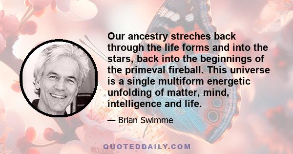 Our ancestry streches back through the life forms and into the stars, back into the beginnings of the primeval fireball. This universe is a single multiform energetic unfolding of matter, mind, intelligence and life.