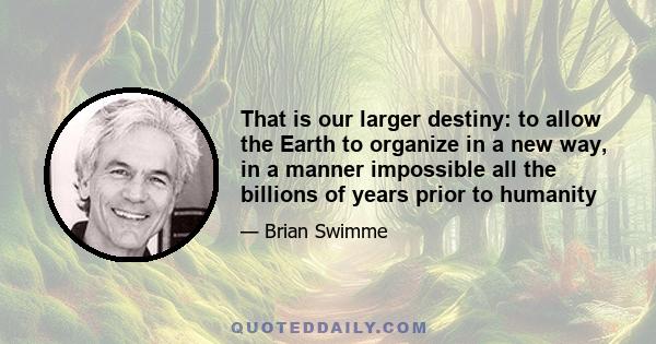 That is our larger destiny: to allow the Earth to organize in a new way, in a manner impossible all the billions of years prior to humanity