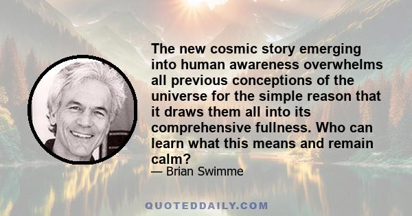 The new cosmic story emerging into human awareness overwhelms all previous conceptions of the universe for the simple reason that it draws them all into its comprehensive fullness. Who can learn what this means and