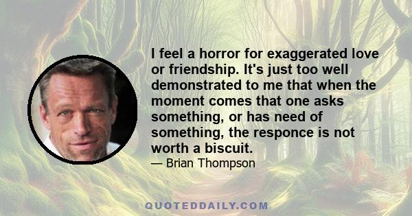 I feel a horror for exaggerated love or friendship. It's just too well demonstrated to me that when the moment comes that one asks something, or has need of something, the responce is not worth a biscuit.