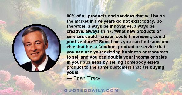 80% of all products and services that will be on the market in five years do not exist today. So therefore, always be innovative, always be creative, always think, 'What new products or services could I create, could I