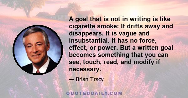 A goal that is not in writing is like cigarette smoke: It drifts away and disappears. It is vague and insubstantial. It has no force, effect, or power. But a written goal becomes something that you can see, touch, read, 