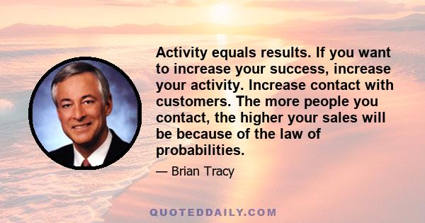 Activity equals results. If you want to increase your success, increase your activity. Increase contact with customers. The more people you contact, the higher your sales will be because of the law of probabilities.