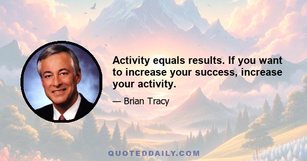 Activity equals results. If you want to increase your success, increase your activity.