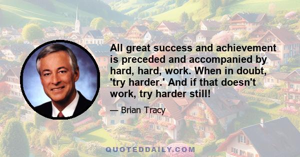 All great success and achievement is preceded and accompanied by hard, hard, work. When in doubt, 'try harder.' And if that doesn't work, try harder still!